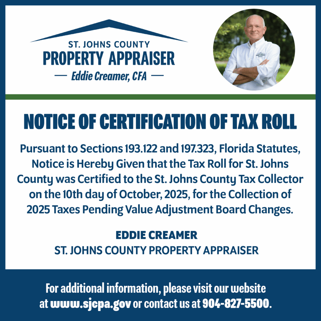 Image of ad that has text and images combined – office logo is on the top left and Eddie Creamer’s photo is on the top right with the following text: Notice of Certification of Tax Roll - Pursuant to Sections 193.122 and 197.323, Florida Statutes, Notice is Hereby Given that the Tax Roll for St. Johns County was Certified to the St. Johns County Tax Collector on the 10th day of October, 2025, for the Collection of 2025 Taxes Pending Value Adjustment Board Changes. - EDDIE CREAMER ST. JOHNS COUNTY PROPERTY APPRAISER - For additional information, please visit our website at www.sjcpa.gov or contact us at 904-827-5500.