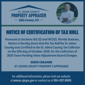 Image of ad that has text and images combined – office logo is on the top left and Eddie Creamer’s photo is on the top right with the following text: Notice of Certification of Tax Roll - Pursuant to Sections 193.122 and 197.323, Florida Statutes, Notice is Hereby Given that the Tax Roll for St. Johns County was Certified to the St. Johns County Tax Collector on the 10th day of October, 2025, for the Collection of 2025 Taxes Pending Value Adjustment Board Changes. - EDDIE CREAMER ST. JOHNS COUNTY PROPERTY APPRAISER - For additional information, please visit our website at www.sjcpa.gov or contact us at 904-827-5500.
